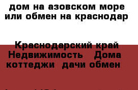 дом на азовском море или обмен на краснодар - Краснодарский край Недвижимость » Дома, коттеджи, дачи обмен   